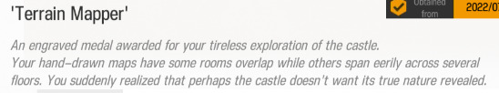 An engraved medal awarded for your tireless exploration of the castle. Your hand-drawn maps have some rooms overlap while others span eerily across several floors. You suddenly realized that perhaps the castle doesn't want its true nature revealed.